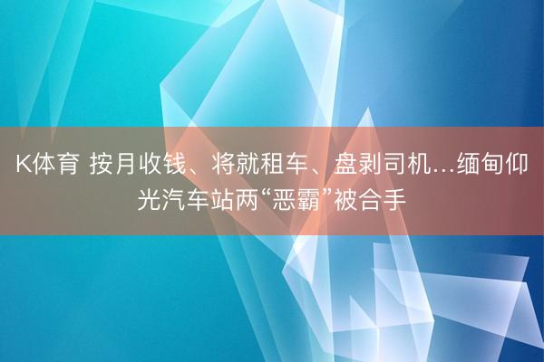 K体育 按月收钱、将就租车、盘剥司机…缅甸仰光汽车站两“恶霸”被合手