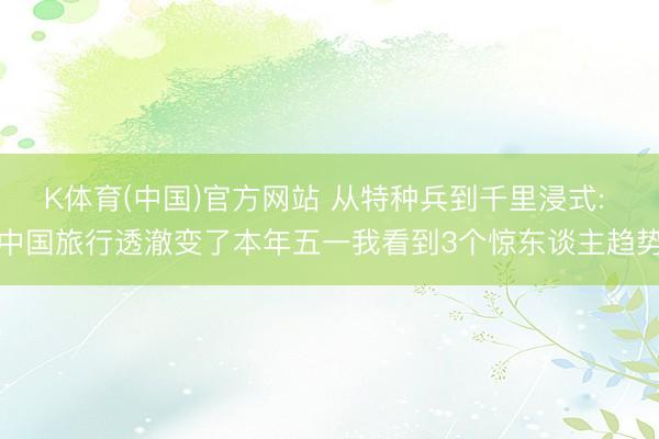 K体育(中国)官方网站 从特种兵到千里浸式: 中国旅行透澈变了本年五一我看到3个惊东谈主趋势