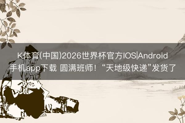 K体育(中国)2026世界杯官方IOS|Android手机app下载 圆满班师！“天地级快递”发货了