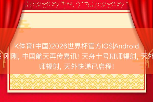K体育(中国)2026世界杯官方IOS|Android手机app下载 刚刚， 中国航天再传喜讯! 天舟十号班师辐射， 天外快递已启程!
