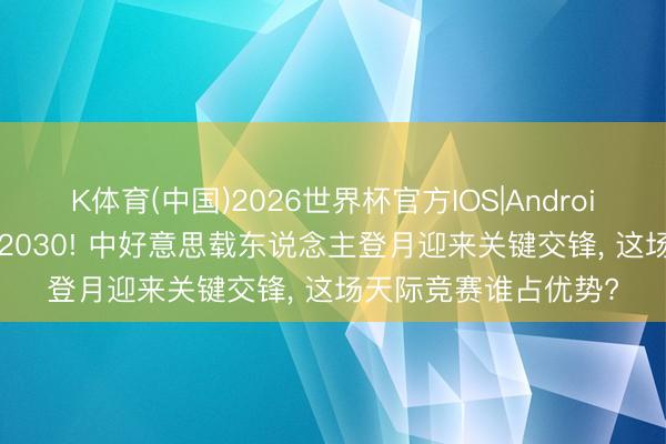 K体育(中国)2026世界杯官方IOS|Android手机app下载 决战2030! 中好意思载东说念主登月迎来关键交锋， 这场天际竞赛谁占优势?