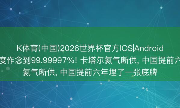 K体育(中国)2026世界杯官方IOS|Android手机app下载 纯度作念到99.99997%! 卡塔尔氦气断供， 中国提前六年埋了一张底牌