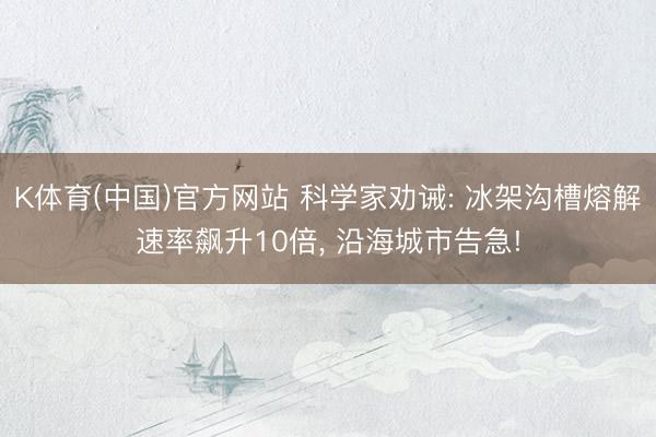 K体育(中国)官方网站 科学家劝诫: 冰架沟槽熔解速率飙升10倍， 沿海城市告急!
