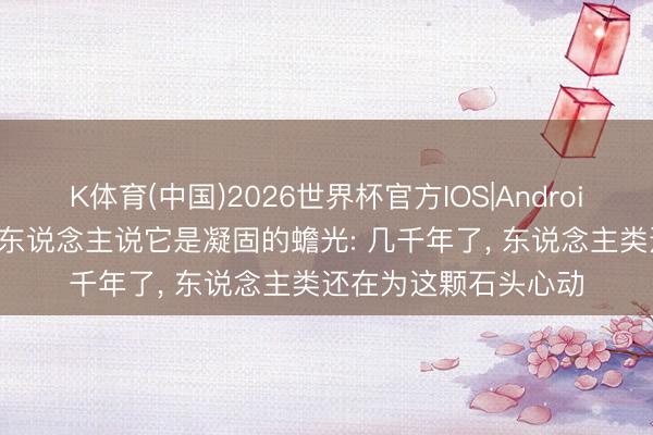 K体育(中国)2026世界杯官方IOS|Android手机app下载 罗马东说念主说它是凝固的蟾光: 几千年了， 东说念主类还在为这颗石头心动