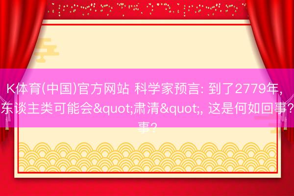 K体育(中国)官方网站 科学家预言: 到了2779年， 东谈主类可能会"肃清"， 这是何如回事?