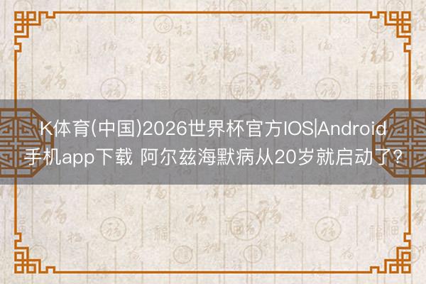 K体育(中国)2026世界杯官方IOS|Android手机app下载 阿尔兹海默病从20岁就启动了?