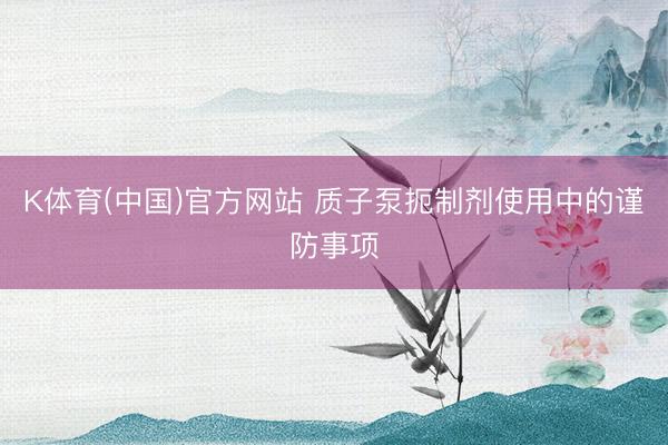 K体育(中国)官方网站 质子泵扼制剂使用中的谨防事项
