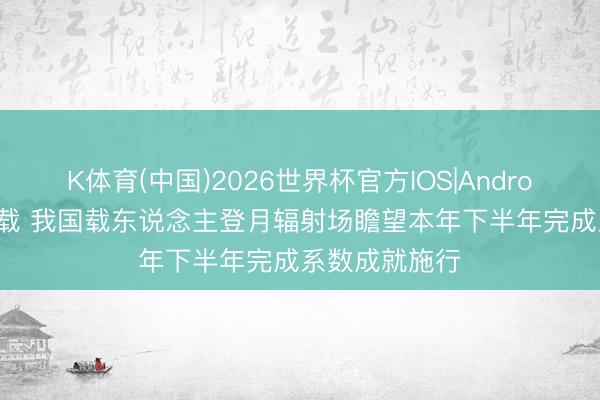 K体育(中国)2026世界杯官方IOS|Android手机app下载 我国载东说念主登月辐射场瞻望本年下半年完成系数成就施行