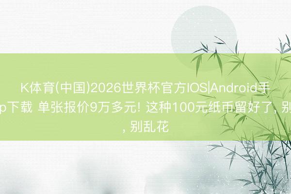 K体育(中国)2026世界杯官方IOS|Android手机app下载 单张报价9万多元! 这种100元纸币留好了， 别乱花