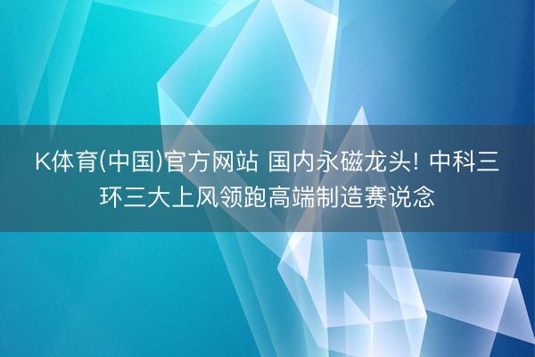 K体育(中国)官方网站 国内永磁龙头! 中科三环三大上风领跑高端制造赛说念