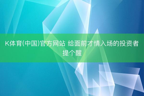K体育(中国)官方网站 给面前才情入场的投资者提个醒