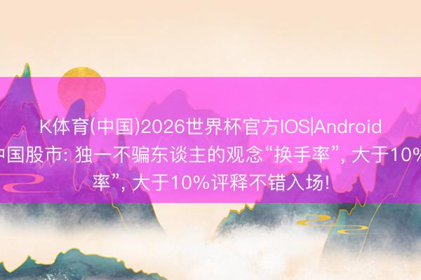 K体育(中国)2026世界杯官方IOS|Android手机app下载 中国股市: 独一不骗东谈主的观念“换手率”， 大于10%评释不错入场!