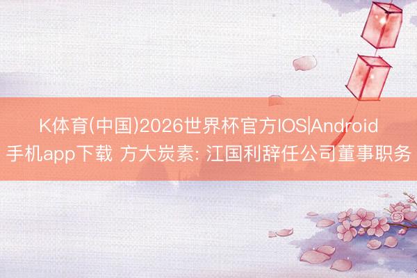 K体育(中国)2026世界杯官方IOS|Android手机app下载 方大炭素: 江国利辞任公司董事职务