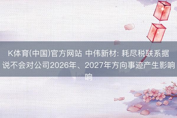 K体育(中国)官方网站 中伟新材: 耗尽税联系据说不会对公司2026年、2027年方向事迹产生影响
