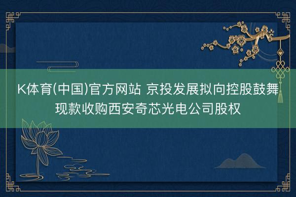 K体育(中国)官方网站 京投发展拟向控股鼓舞现款收购西安奇芯光电公司股权