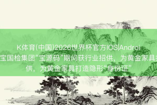 K体育(中国)2026世界杯官方IOS|Android手机app下载 珠宝国检集团“宝源码”期间获行业招供，为黄金家具打造隐形“身份证”