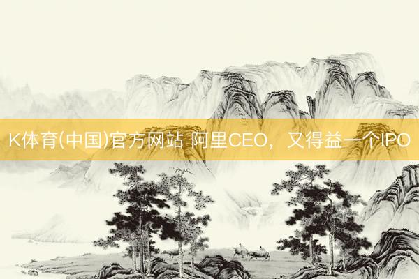 K体育(中国)官方网站 阿里CEO，又得益一个IPO