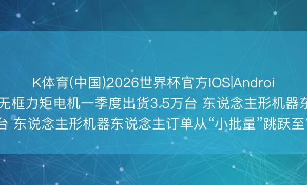K体育(中国)2026世界杯官方IOS|Android手机app下载 步科股份: 无框力矩电机一季度出货3.5万台 东说念主形机器东说念主订单从“小批量”跳跃至“批量”