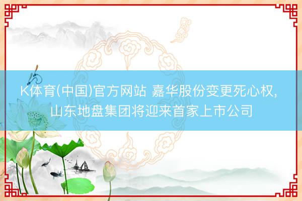 K体育(中国)官方网站 嘉华股份变更死心权， 山东地盘集团将迎来首家上市公司