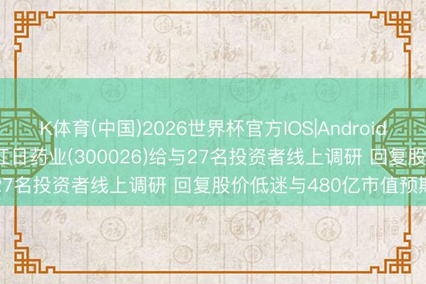 K体育(中国)2026世界杯官方IOS|Android手机app下载 调研速递|红日药业(300026)给与27名投资者线上调研 回复股价低迷与480亿市值预期