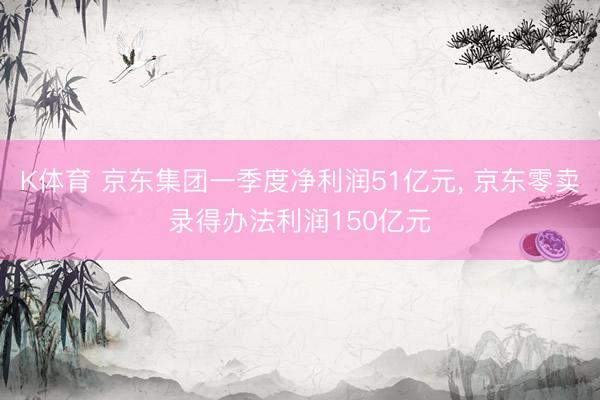 K体育 京东集团一季度净利润51亿元， 京东零卖录得办法利润150亿元