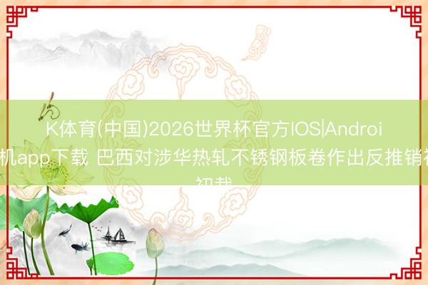 K体育(中国)2026世界杯官方IOS|Android手机app下载 巴西对涉华热轧不锈钢板卷作出反推销初裁