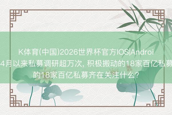 K体育(中国)2026世界杯官方IOS|Android手机app下载 4月以来私募调研超万次， 积极搬动的18家百亿私募齐在关注什么?