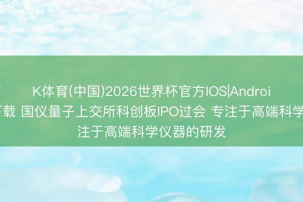 K体育(中国)2026世界杯官方IOS|Android手机app下载 国仪量子上交所科创板IPO过会 专注于高端科学仪器的研发