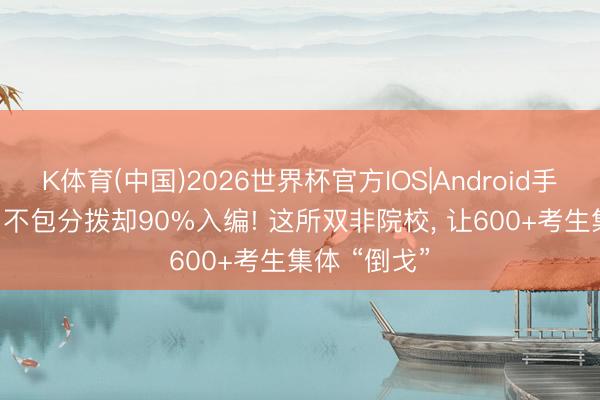 K体育(中国)2026世界杯官方IOS|Android手机app下载 不包分拨却90%入编! 这所双非院校， 让600+考生集体 “倒戈”