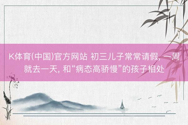 K体育(中国)官方网站 初三儿子常常请假， 一周就去一天， 和“病态高骄慢”的孩子相处