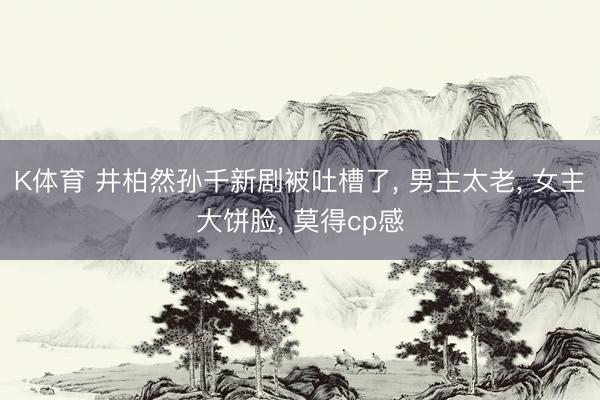 K体育 井柏然孙千新剧被吐槽了， 男主太老， 女主大饼脸， 莫得cp感