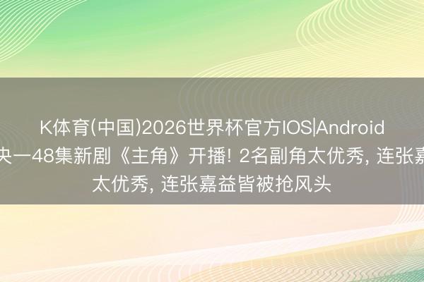 K体育(中国)2026世界杯官方IOS|Android手机app下载 央一48集新剧《主角》开播! 2名副角太优秀， 连张嘉益皆被抢风头
