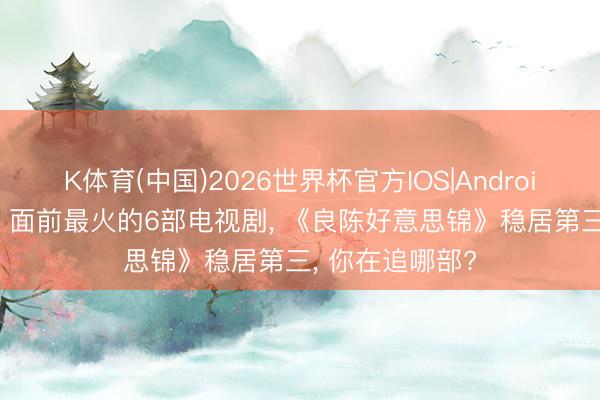 K体育(中国)2026世界杯官方IOS|Android手机app下载 面前最火的6部电视剧， 《良陈好意思锦》稳居第三， 你在追哪部?
