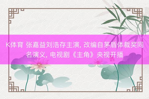 K体育 张嘉益刘浩存主演， 改编自茅盾体裁奖同名演义， 电视剧《主角》央视开播