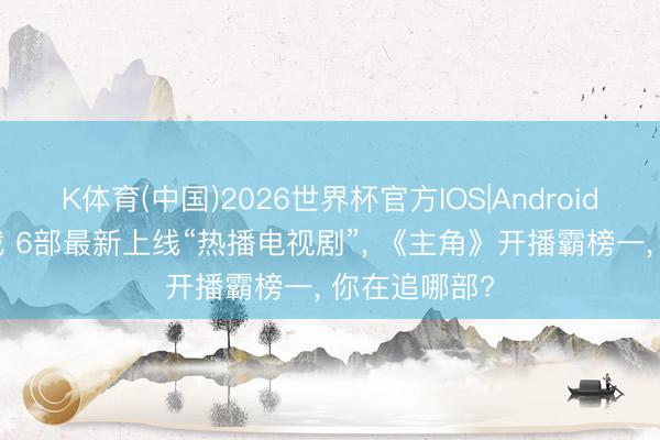 K体育(中国)2026世界杯官方IOS|Android手机app下载 6部最新上线“热播电视剧”， 《主角》开播霸榜一， 你在追哪部?