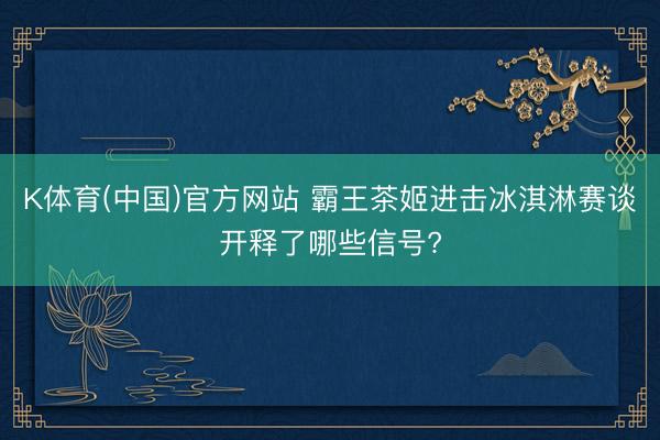 K体育(中国)官方网站 霸王茶姬进击冰淇淋赛谈开释了哪些信号?
