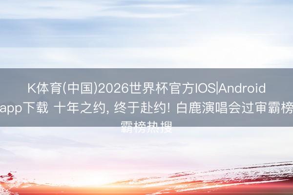 K体育(中国)2026世界杯官方IOS|Android手机app下载 十年之约， 终于赴约! 白鹿演唱会过审霸榜热搜