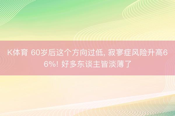 K体育 60岁后这个方向过低， 寂寥症风险升高66%! 好多东谈主皆淡薄了