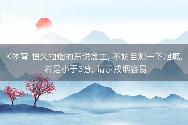 K体育 恒久抽烟的东说念主， 不妨自测一下烟瘾， 若是小于3分， 请示戒烟容易