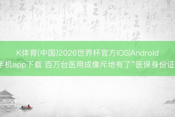 K体育(中国)2026世界杯官方IOS|Android手机app下载 百万台医用成像斥地有了“医保身份证”