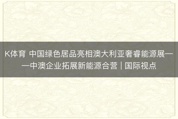 K体育 中国绿色居品亮相澳大利亚奢睿能源展——中澳企业拓展新能源合营 | 国际视点