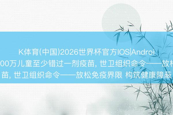 K体育(中国)2026世界杯官方IOS|Android手机app下载 全球约2000万儿童至少错过一剂疫苗， 世卫组织命令——放松免疫界限 构筑健康障蔽
