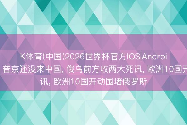 K体育(中国)2026世界杯官方IOS|Android手机app下载 普京还没来中国， 俄乌前方收两大死讯， 欧洲10国开动围堵俄罗斯