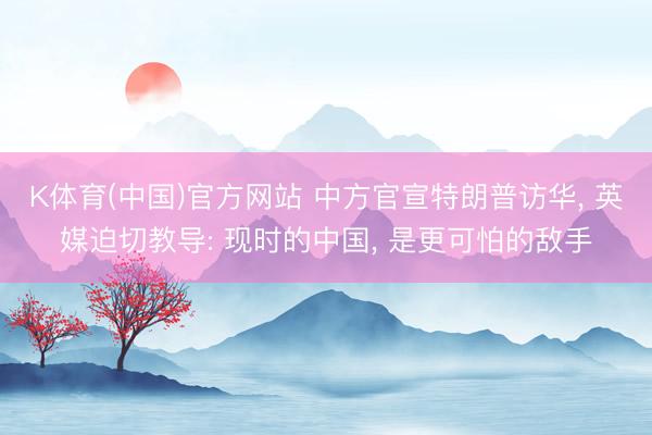 K体育(中国)官方网站 中方官宣特朗普访华， 英媒迫切教导: 现时的中国， 是更可怕的敌手