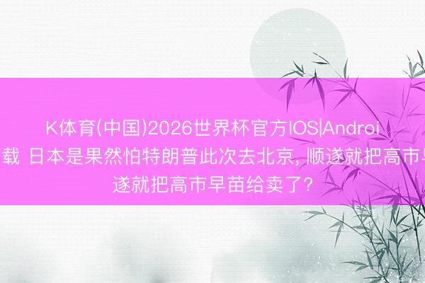 K体育(中国)2026世界杯官方IOS|Android手机app下载 日本是果然怕特朗普此次去北京， 顺遂就把高市早苗给卖了?