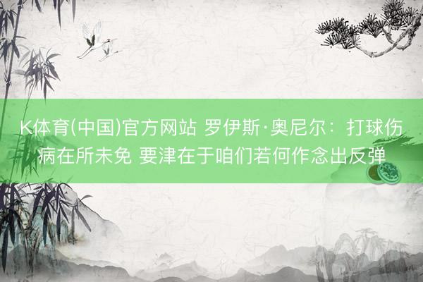 K体育(中国)官方网站 罗伊斯·奥尼尔：打球伤病在所未免 要津在于咱们若何作念出反弹
