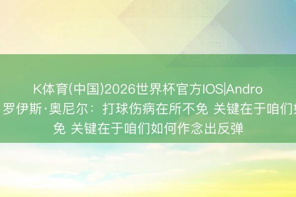 K体育(中国)2026世界杯官方IOS|Android手机app下载 罗伊斯·奥尼尔：打球伤病在所不免 关键在于咱们如何作念出反弹