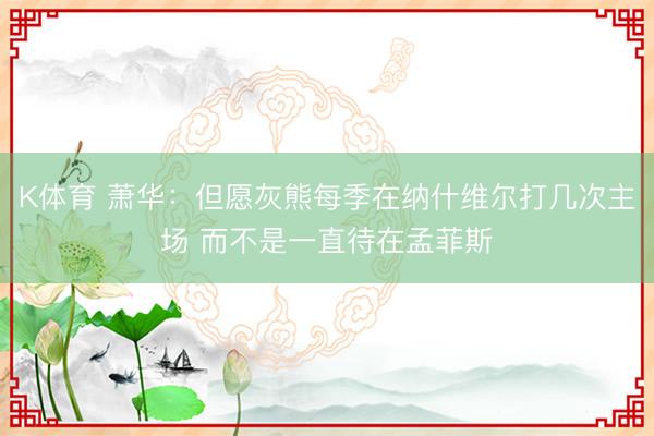 K体育 萧华：但愿灰熊每季在纳什维尔打几次主场 而不是一直待在孟菲斯