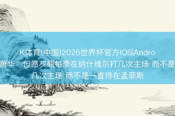 K体育(中国)2026世界杯官方IOS|Android手机app下载 萧华：但愿灰熊每季在纳什维尔打几次主场 而不是一直待在孟菲斯