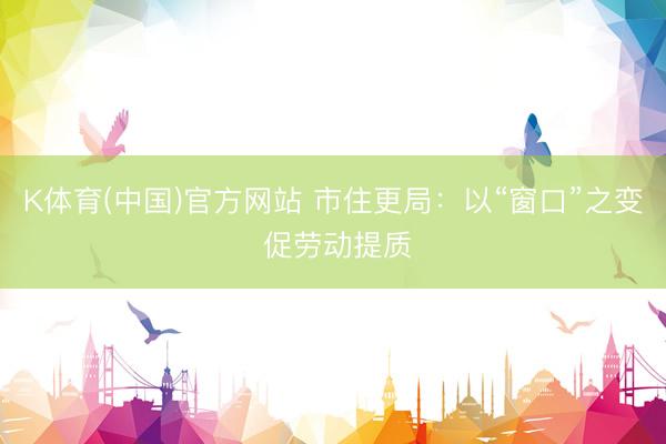 K体育(中国)官方网站 市住更局：以“窗口”之变 促劳动提质